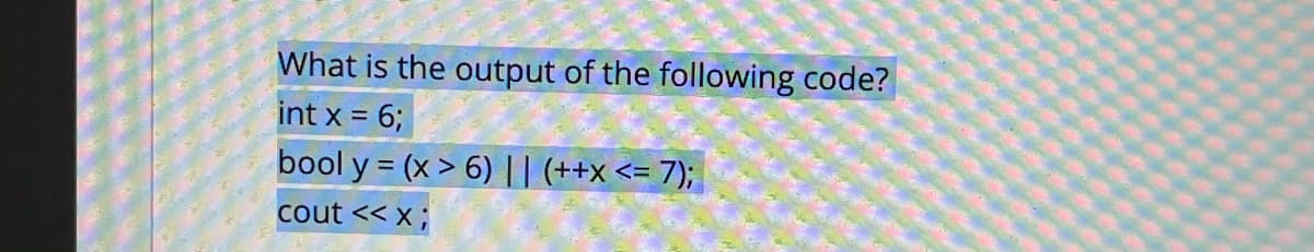 What is the output of the following code?
int x = 6;
bool y = (x > 6) ||| (++x<= 7);
cout << x;
