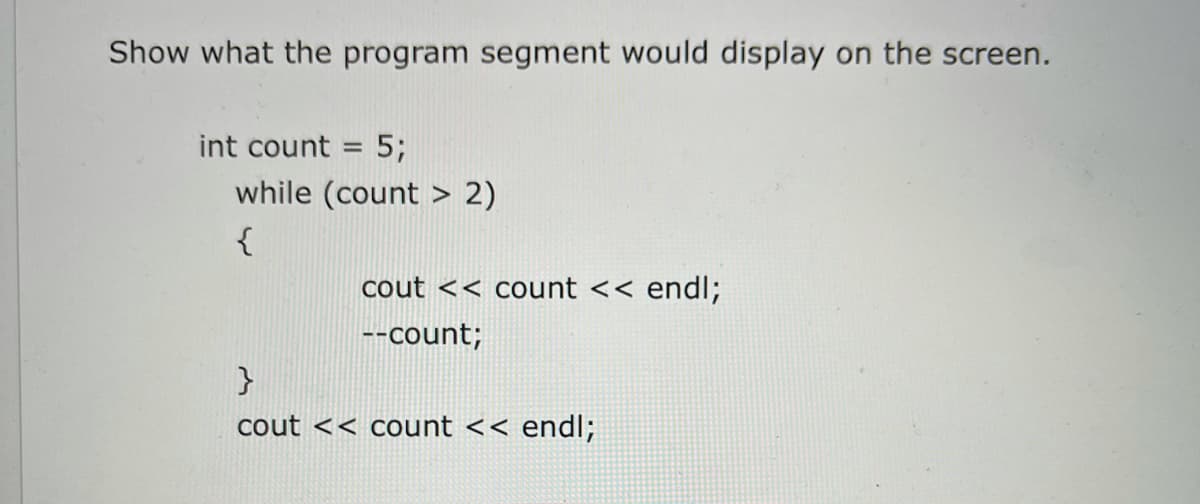 Show what the program segment would display on the screen.
int count = 5;
while (count > 2)
{
cout << count << endl;
--count;
cout << count << endl;
