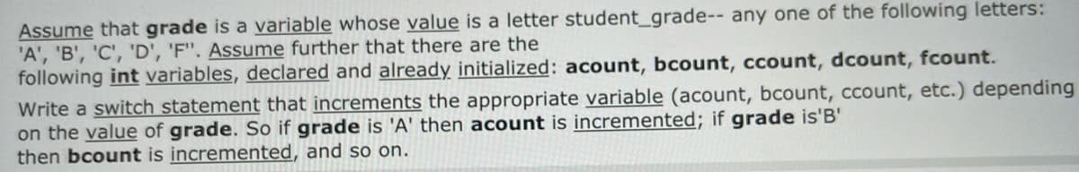 Assume that grade is a variable whose value is a letter student_grade-- any one of the following letters:
'A', 'B', 'C', 'D', 'F". Assume further that there are the
following int variables, declared and already initialized: acount, bcount, ccount, dcount, fcount.
Write a switch statement that increments the appropriate variable (acount, bcount, ccount, etc.) depending
on the value of grade. So if grade is 'A' then acount is incremented; if grade is'B'
then bcount is incremented, and so on.
