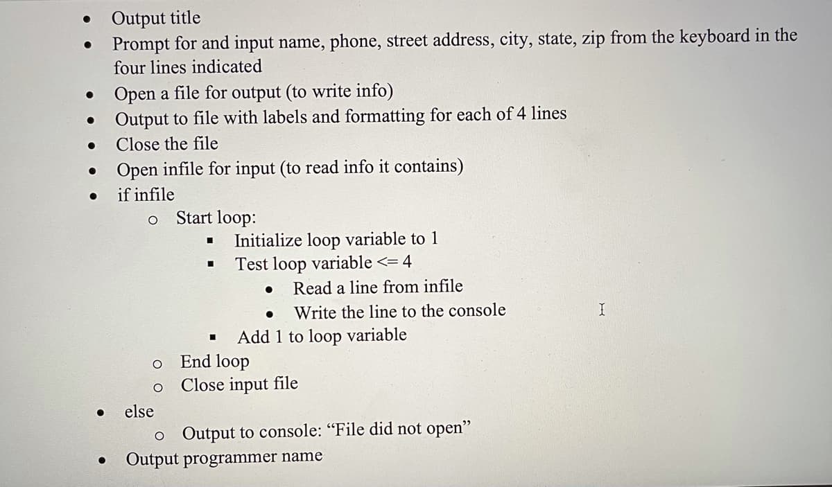 Output title
Prompt for and input name, phone, street address, city, state, zip from the keyboard in the
four lines indicated
Open a file for output (to write info)
• Output to file with labels and formatting for each of 4 lines
Close the file
Open infile for input (to read info it contains)
if infile
Start loop:
Initialize loop variable to 1
Test loop variable <= 4
%3D
Read a line from infile
Write the line to the console
Add 1 to loop variable
End loop
Close input file
else
o Output to console: "File did not open"
Output programmer name
