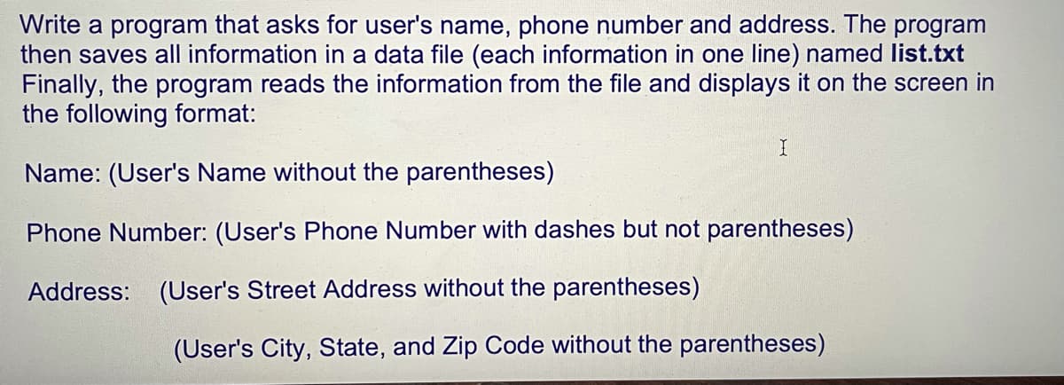 Write a program that asks for user's name, phone number and address. The program
then saves all information in a data file (each information in one line) named list.txt
Finally, the program reads the information from the file and displays it on the screen in
the following format:
Name: (User's Name without the parentheses)
Phone Number: (User's Phone Number with dashes but not parentheses)
Address: (User's Street Address without the parentheses)
(User's City, State, and Zip Code without the parentheses)
