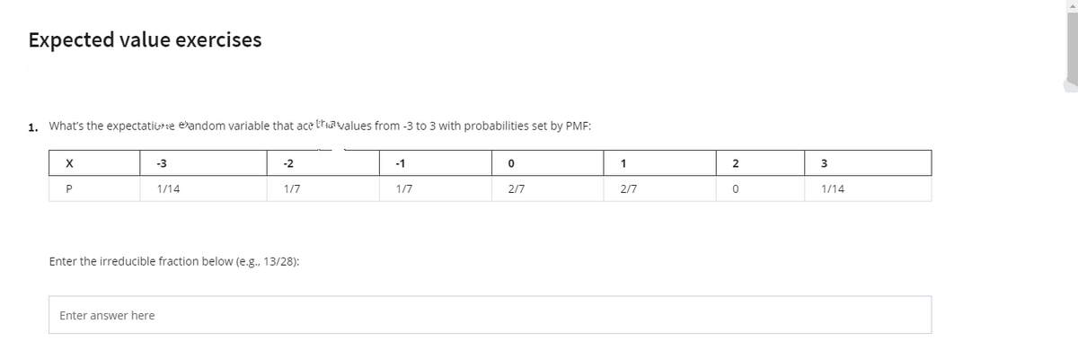 Expected value exercises
1. What's the expectatise eandom variable that ace truavalues from -3 to 3 with probabilities set by PMF:
X
-3
-2
-1
1
3
1/14
1/7
1/7
2/7
2/7
1/14
Enter the irreducible fraction below (e.g., 13/28):
Enter answer here
