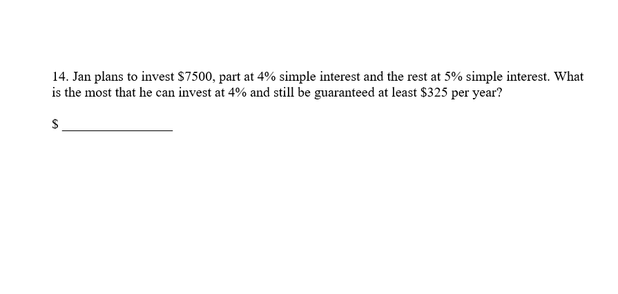14. Jan plans to invest $7500, part at 4% simple interest and the rest at 5% simple interest. What
is the most that he can invest at 4% and still be guaranteed at least $325 per year?
