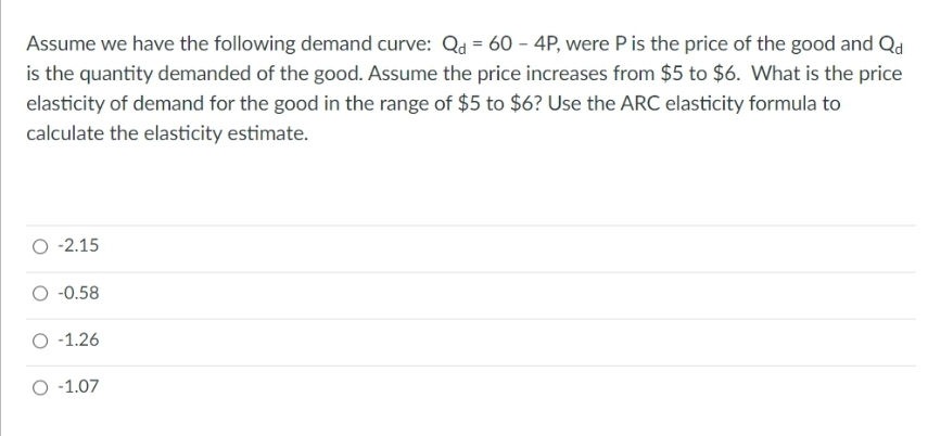 Assume we have the following demand curve: Qa = 60 – 4P, were Pis the price of the good and Qd
is the quantity demanded of the good. Assume the price increases from $5 to $6. What is the price
elasticity of demand for the good in the range of $5 to $6? Use the ARC elasticity formula to
calculate the elasticity estimate.
O -2.15
-0.58
O -1.26
O -1.07
