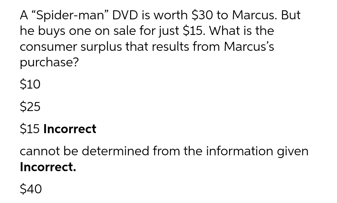 A “Spider-man" DVD is worth $30 to Marcus. But
he buys one on sale for just $15. What is the
consumer surplus that results from Marcus's
purchase?
$10
$25
$15 Incorrect
cannot be determined from the information given
Incorrect.
$40
