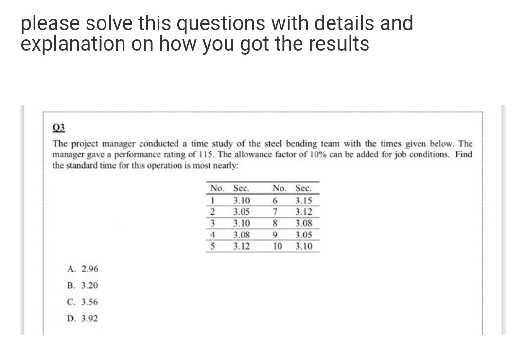 please solve this questions with details and
explanation on how you got the results
Q3
The project manager conducted a time study of the steel bending team with the times given below. The
manager gave a performance rating of 115. The allowance factor of 10% can be added for job conditions. Find
the standard time for this operation is most nearly:
No. Sec.
No. Sec.
3.10
6.
7
3.15
3.05
3.12
3
3.10
8.
3.08
3.08
9
3.05
3.12
10
3.10
А. 2.96
В. 3.20
С. 3.56
D. 3.92
