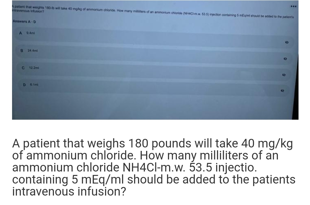 Apatent that weights 180-b will take 40 mgkg of ammonium chioride How many millters of an ammonium chioride (N4Clnw. 53 5) injection containing 5 mEgim should be added to the patient's
rtravenous infusion?
...
Answers A-D
A 94mi
B
24 4ml
122m
6.1mi
A patient that weighs 180 pounds will take 40 mg/kg
of ammonium chloride. How many milliliters of an
ammonium chloride NH4CI-m.w. 53.5 injectio.
containing 5 mEq/ml should be added to the patients
intravenous infusion?
