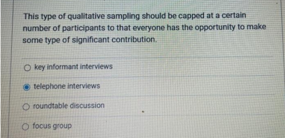 This type of qualitative sampling should be capped at a certain
number of participants to that everyone has the opportunity to make
some type of significant contribution.
O key informant interviews
O telephone interviews
O roundtable discussion
O focus group
