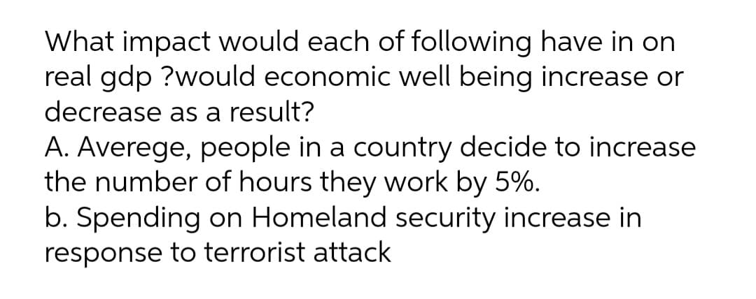 What impact would each of following have in on
real gdp ?would economic well being increase or
decrease as a result?
A. Averege, people in a country decide to increase
the number of hours they work by 5%.
b. Spending on Homeland security increase in
response to terrorist attack
