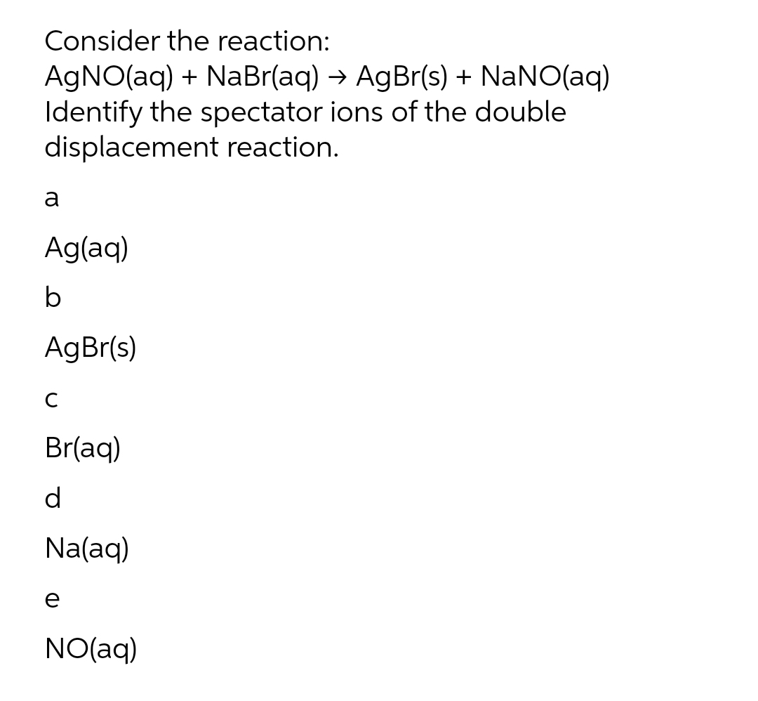 Consider the reaction:
AGNO(aq) + NaBr(aq) → AgBr(s) + NaNO(aq)
Identify the spectator ions of the double
displacement reaction.
a
Ag(aq)
AgBr(s)
Br(aq)
d
Na(aq)
e
NO(aq)
