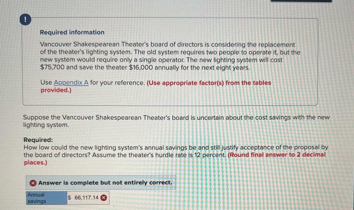 !
Required information
Vancouver Shakespearean Theater's board of directors is considering the replacement
of the theater's lighting system. The old system requires two people to operate it, but the
new system would require only a single operator. The new lighting system will cost
$75,700 and save the theater $16,000 annually for the next eight years.
Use Appendix A for your reference. (Use appropriate factor(s) from the tables
provided.)
Suppose the Vancouver Shakespearean Theater's board is uncertain about the cost savings with the new
lighting system.
Required:
How low could the new lighting system's annual savings be and still justify acceptance of the proposal by
the board of directors? Assume the theater's hurdle rate is 12 percent. (Round final answer to 2 decimal
places.)
× Answer is complete but not entirely correct.
Annual
savings
$ 66,117.14 ×
