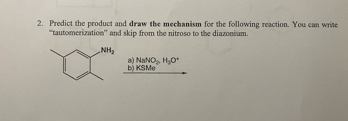 2. Predict the product and draw the mechanism for the following reaction. You can write
"tautomerization" and skip from the nitroso to the diazonium.
NH2
a) NaNO2, H3O+
b) KSMe