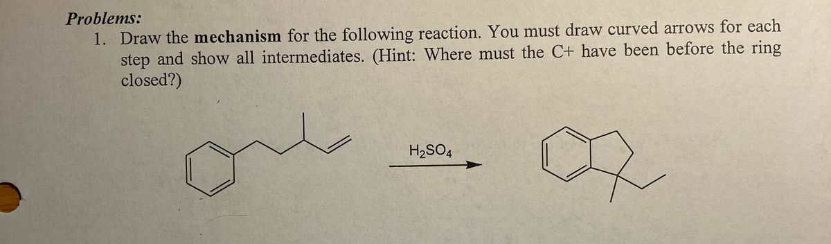 Problems:
1. Draw the mechanism for the following reaction. You must draw curved arrows for each
step and show all intermediates. (Hint: Where must the C+ have been before the ring
closed?)
H2SO4