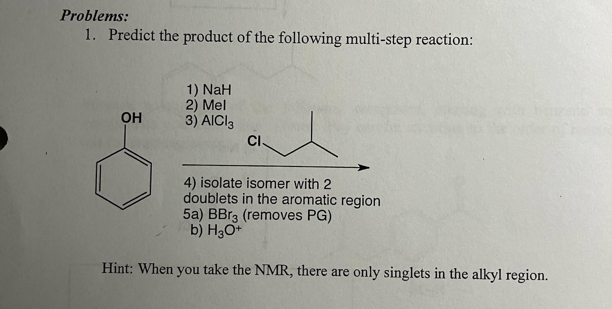 Problems:
1. Predict the product of the following multi-step reaction:
1) NaH
2) Mel
OH
3) AICI 3
CI
4) isolate isomer with 2
doublets in the aromatic region
5a) BBг3 (removes PG)
b) H3O+
Hint: When you take the NMR, there are only singlets in the alkyl region.