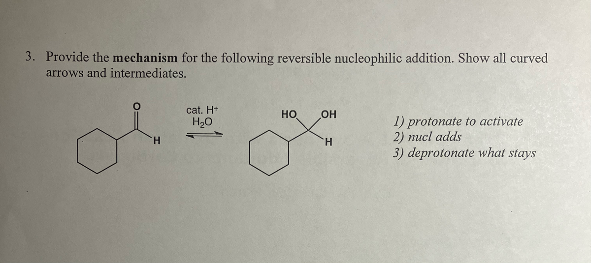 3. Provide the mechanism for the following reversible nucleophilic addition. Show all curved
arrows and intermediates.
cat. H+
H₂O
HO
OH
H
H
1) protonate to activate
2) nucl adds
3) deprotonate what stays