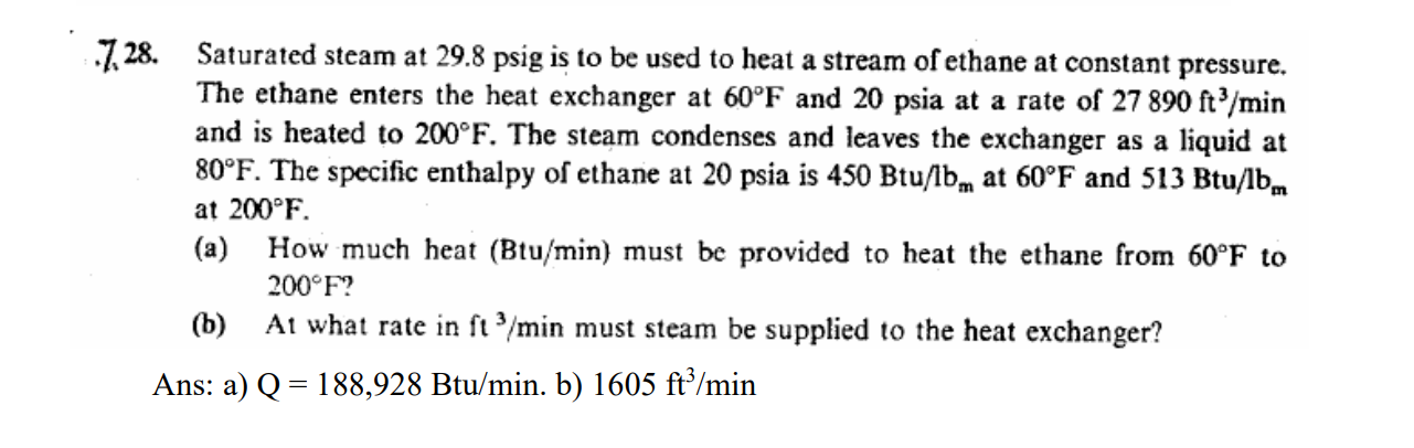 728. Saturated steam at 29.8 psig is to be used to heat a stream of ethane at constant pressure.
The ethane enters the heat exchanger at 60°F and 20 psia at a rate of 27 890 ft³/min
and is heated to 200°F. The steam condenses and leaves the exchanger as a liquid at
80°F. The specific enthalpy of ethane at 20 psia is 450 Btu/lb at 60°F and 513 Btu/lbm
at 200°F.
(a)
How much heat (Btu/min) must be provided to heat the ethane from 60°F to
200°F?
(b) At what rate in ft3/min must steam be supplied to the heat exchanger?
Ans: a) Q = 188,928 Btu/min. b) 1605 ft³/min