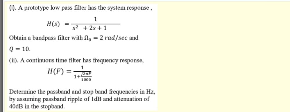 (i). A prototype low pass filter has the system response ,
1
H(s) =
s2 + 2s + 1
Obtain a bandpass filter with N, = 2 rad/sec and
Q = 10.
(ii). A continuous time filter has frequency response,
H(F) =
1+
1000
Determine the passband and stop band frequencies in Hz,
by assuming passband ripple of ldB and attenuation of
40DB in the stopband.
