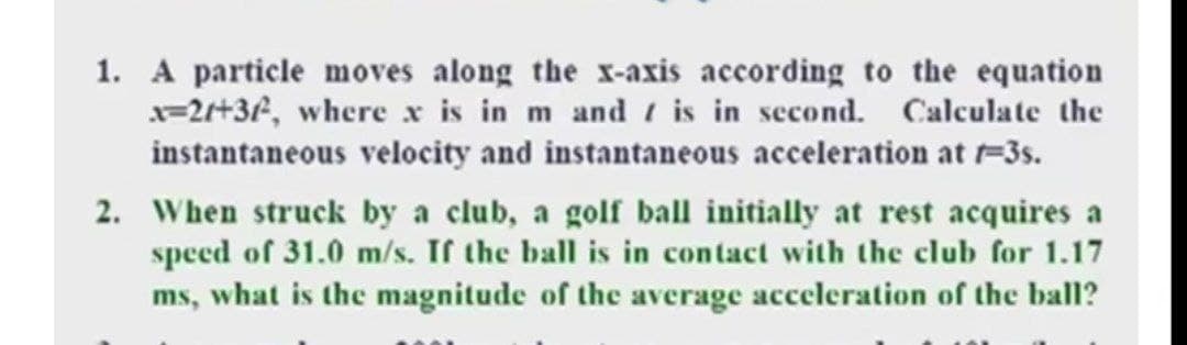1. A particle moves along the X-axis according to the equation
x=2+32, where x is in m and is in second. Calculate the
instantaneous velocity and instantaneous acceleration at =3s.
2. When struck by a club, a golf ball initially at rest acquires a
speed of 31.0 m/s. If the ball is in contact with the club for 1.17
ms, what is the magnitude of the average acceleration of the ball?

