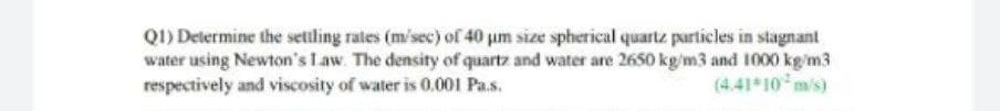 Q1) Determine the settling rates (m/sec) of 40 um size spherical quartz particles in stagnant
water using Newton's Law. The density of quartz and water are 2650 kg/m3 and 1000 kg/m3
respectively and viscosity of water is 0.001 Pa.s.
(4.41 10 m/s)
