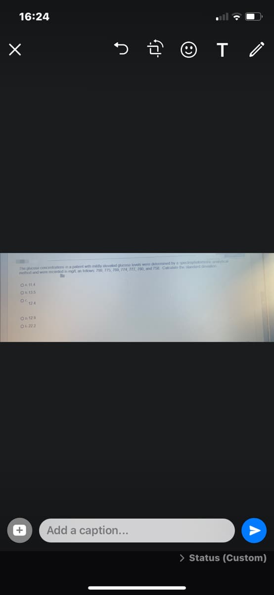16:24
5 ê ☺ I o
The glucose concentrations in a patient with mildly elovated glucose lovels were determined by a spectrophotometric analytical
method and wore recorded in mot, as tolows 700 775 7eg 774 T77 T80 and 758 Caculato the standard devialion
OA 114
OR 135
OC124
O. 129
OL 222
Add a caption...
> Status (Custom)
+
