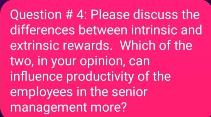 Question #4: Please discuss the
differences between intrinsic and
extrinsic rewards. Which of the
two, in your opinion, can
influence productivity of the
employees in the senior
management more?
