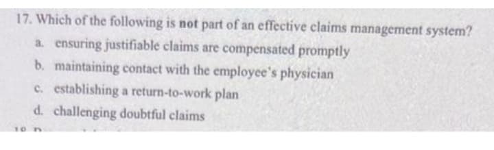 17. Which of the following is not part of an effective claims management system?
a. ensuring justifiable claims are compensated promptly
b. maintaining contact with the employee's physician
c. establishing a return-to-work plan
d. challenging doubtful claims