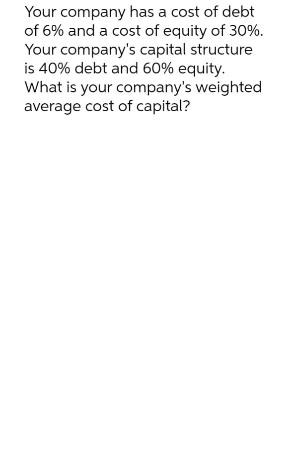 Your company has a cost of debt
of 6% and a cost of equity of 30%.
Your company's capital structure
is 40% debt and 60% equity.
What is your company's weighted
average cost of capital?