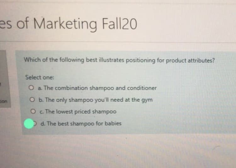 es of Marketing Fall20
Which of the following best illustrates positioning for product attributes?
Select one:
O a. The combination shampoo and conditioner
ion
O b. The only shampoo you'll need at the gym
O . The lowest priced shampoo
Dd. The best shampoo for babies
