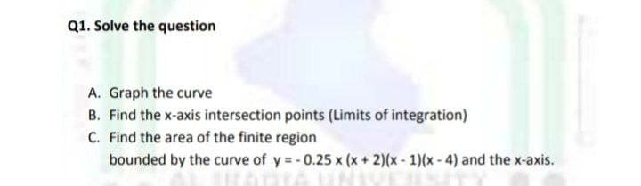 Q1. Solve the question
A. Graph the curve
B. Find the x-axis intersection points (Limits of integration)
C. Find the area of the finite region
bounded by the curve of y =- 0.25 x (x + 2)(x- 1)(x- 4) and the x-axis.
