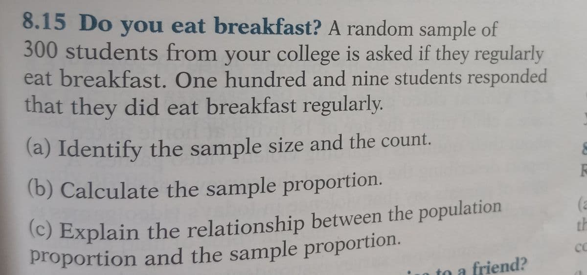 8.15 Do you eat breakfast? A random sample of
300 students from your college is asked if they regularly
eat breakfast. One hundred and nine students responded
that they did eat breakfast regularly.
(a) Identify the sample size and the count.
(b) Calculate the sample proportion.
(c) Explain the relationship between the population
proportion and the sample proportion.
to a friend?
8
th
CC