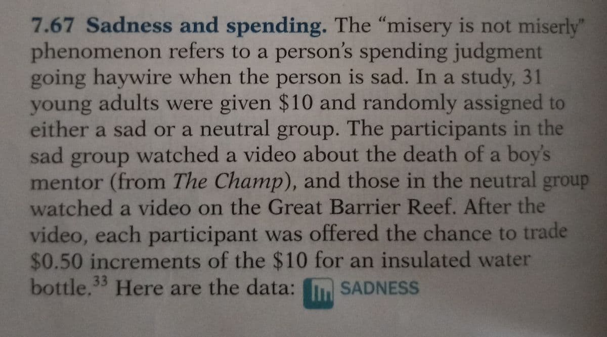 7.67 Sadness and spending. The "misery is not miserly"
phenomenon refers to a person's spending judgment
going haywire when the person is sad. In a study, 31
young adults were given $10 and randomly assigned to
either a sad or a neutral group. The participants in the
sad group watched a video about the death of a boy's
mentor (from The Champ), and those in the neutral group
watched a video on the Great Barrier Reef. After the
video, each participant was offered the chance to trade
$0.50 increments of the $10 for an insulated water
bottle.33 Here are the data: SADNESS