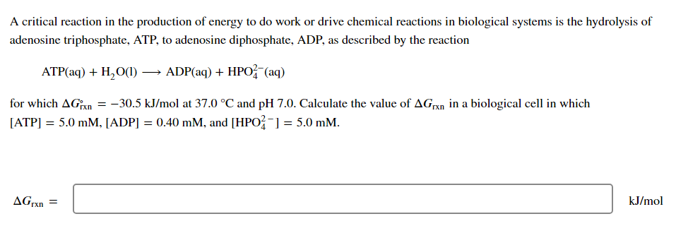 A critical reaction in the production of energy to do work or drive chemical reactions in biological systems is the hydrolysis of
adenosine triphosphate, ATP, to adenosine diphosphate, ADP, as described by the reaction
ATP(aq) + H,O(1) → ADP(aq) + HPO (aq)
for which AGxn = -30.5 kJ/mol at 37.0 °C and pH 7.0. Calculate the value of AGrxn in a biological cell in which
[ATP] = 5.0 mM, [ADP] = 0.40 mM, and [HPO?-] = 5.0 mM.
AGrxn
kJ/mol
