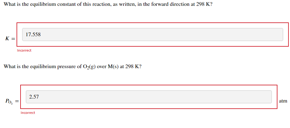 What is the equilibrium constant of this reaction, as written, in the forward direction at 298 K?
17.558
K =
Incorrect
What is the equilibrium pressure of O2(g) over M(s) at 298 K?
atm
2.57
Po,
Incorrect

