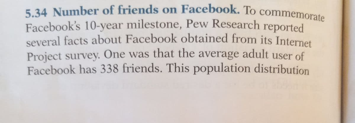 5.34 Number of friends on Facebook. To commemorate
Facebook's 10-year milestone, Pew Research reported
several facts about Facebook obtained from its Internet
Project survey. One was that the average adult user of
Facebook has 338 friends. This population distribution