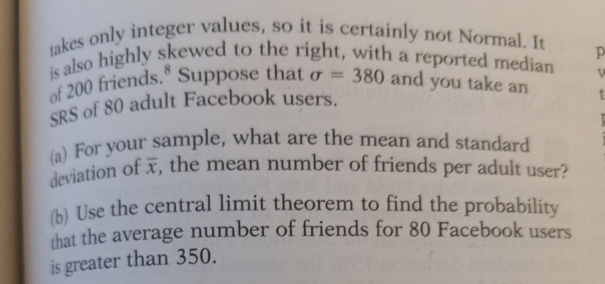 takes only integer values, so it is certainly not Normal. It
is also highly skewed to the right, with a reported median
of 200 friends. Suppose that o = 380 and you take an
SRS of 80 adult Facebook users.
(a) For your sample, what are the mean and standard
deviation of x, the mean number of friends per adult user?
(b) Use the central limit theorem to find the probability
that the average number of friends for 80 Facebook users
is greater than 350.
p
W
t