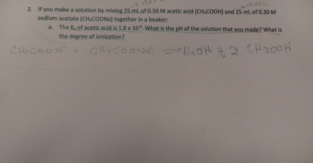 2. If you make a solution by mixing 25.mL of 0.50 M acetic acid (CH3COOH) and 25 mL of 0.30 M
sodium acetate (CH3COONa) together in a beaker:
a. The Ka of acetic acid is 1.8 x 105. What is the pH of the solution that you made? What is
the degree of ionization?
CH&COOH+
CHeCOONat lOH 4 g CH300H
