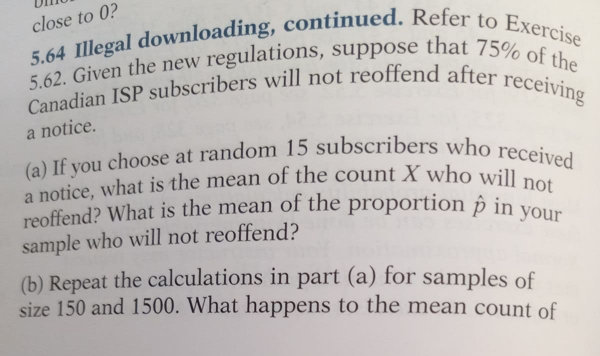 close to 0?
5.62. Given the new regulations, suppose that 75% of the
5.64 Illegal downloading, continued. Refer to Exercise
Canadian ISP subscribers will not reoffend after receiving
a notice.
(a) If you choose at random 15 subscribers who received
a notice, what is the mean of the count X who will not
reoffend? What is the mean of the proportion p in your
sample who will not reoffend?
(b) Repeat the calculations in part (a) for samples of
size 150 and 1500. What happens to the mean count of