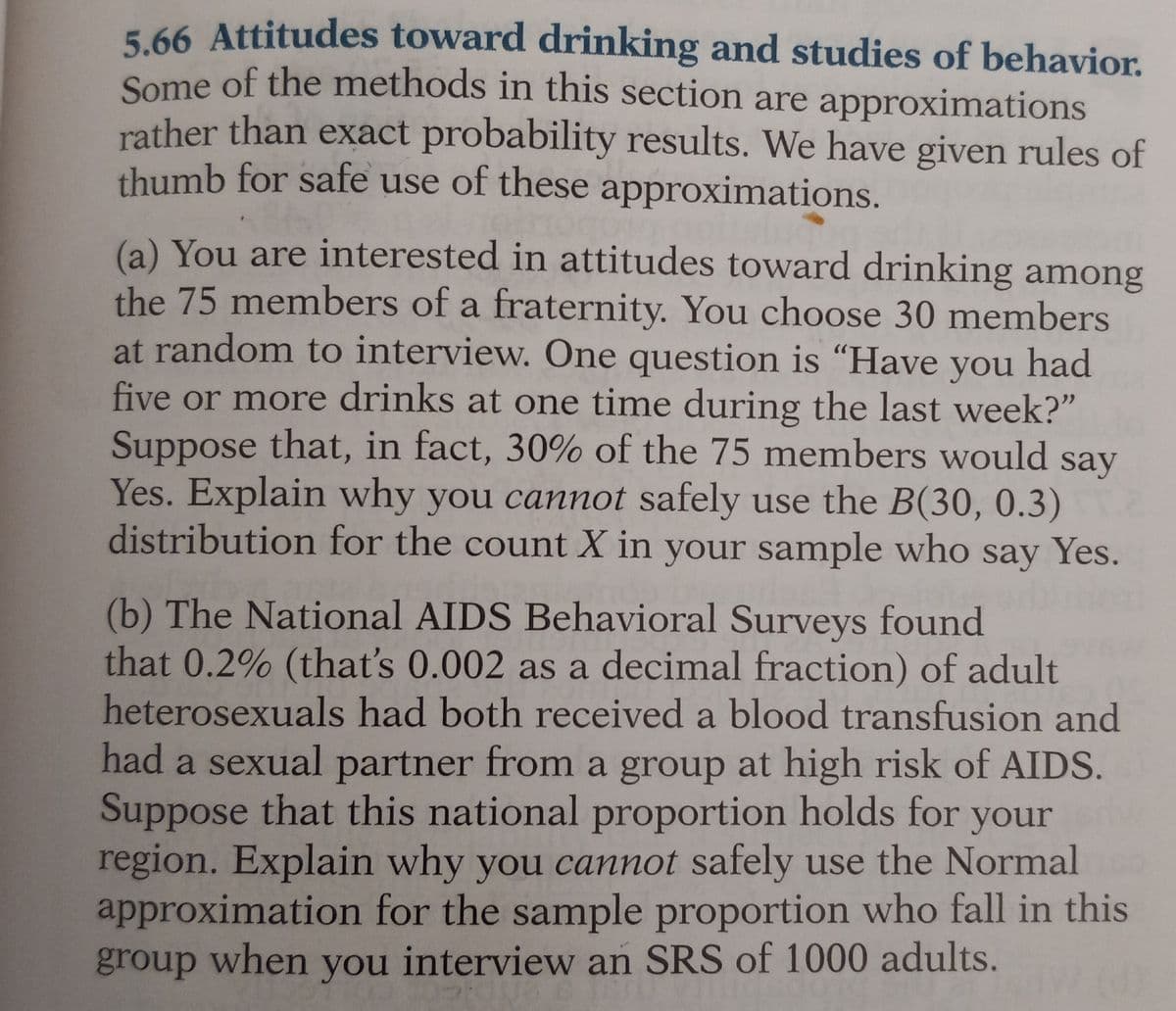 5.66 Attitudes toward drinking and studies of behavior.
Some of the methods in this section are approximations
rather than exact probability results. We have given rules of
thumb for safe use of these approximations.
(a) You are interested in attitudes toward drinking among
the 75 members of a fraternity. You choose 30 members
at random to interview. One question is "Have you had
five or more drinks at one time during the last week?"
Suppose that, in fact, 30% of the 75 members would say
Yes. Explain why you cannot safely use the B(30, 0.3)
distribution for the count X in your sample who say Yes.
(b) The National AIDS Behavioral Surveys found
that 0.2% (that's 0.002 as a decimal fraction) of adult
heterosexuals had both received a blood transfusion and
had a sexual partner from a group at high risk of AIDS.
Suppose that this national proportion holds for your
region. Explain why you cannot safely use the Normal
approximation for the sample proportion who fall in this
group when you interview an SRS of 1000 adults.
PRODA