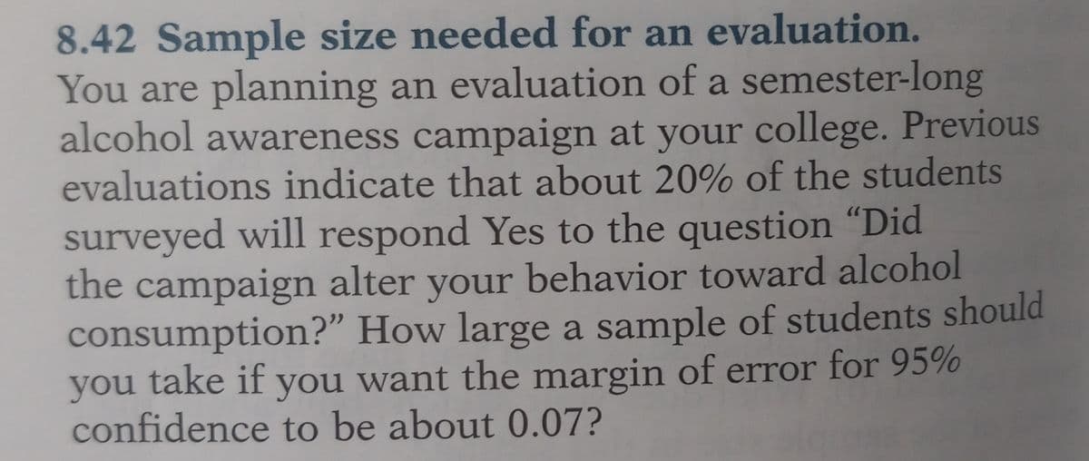 8.42 Sample size needed for an evaluation.
You are planning an evaluation of a semester-long
alcohol awareness campaign at your college. Previous
evaluations indicate that about 20% of the students
surveyed will respond Yes to the question "Did
the campaign alter your behavior toward alcohol
consumption?" How large a sample of students should
you take if you want the margin of error for 95%
confidence to be about 0.07?