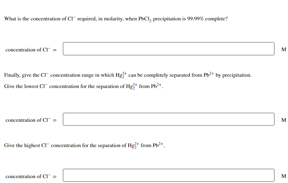 What is the concentration of CI¯ required, in molarity, when PbCl, precipitation is 99.99% complete?
concentration of Cl¯ =
M
Finally, give the CI" concentration range in which Hg3+ can be completely separated from Pb2+ by precipitation.
Give the lowest Cl¯ concentration for the separation of Hg+ from Pb2+.
concentration of CI
M
Give the highest Cl¯ concentration for the separation of Hg3+ from Pb2+.
concentration of Cl¯ =
M
