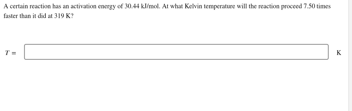 A certain reaction has an activation energy of 30.44 kJ/mol. At what Kelvin temperature will the reaction proceed 7.50 times
faster than it did at 319 K?
T =
K
