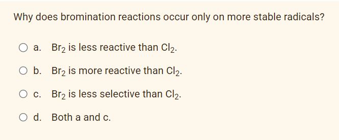 Why does bromination reactions occur only on more stable radicals?
O a. Br₂ is less reactive than Cl₂.
O b. Br₂ is more reactive than Cl₂.
O c. Br₂ is less selective than Cl₂.
O d. Both a and c.