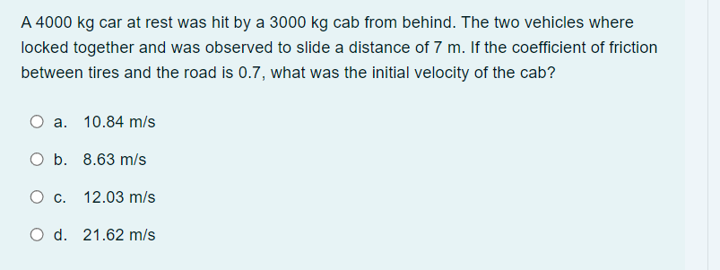 A 4000 kg car at rest was hit by a 3000 kg cab from behind. The two vehicles where
locked together and was observed to slide a distance of 7 m. If the coefficient of friction
between tires and the road is 0.7, what was the initial velocity of the cab?
O a. 10.84 m/s
O b.
8.63 m/s
O c.
12.03 m/s
O d. 21.62 m/s