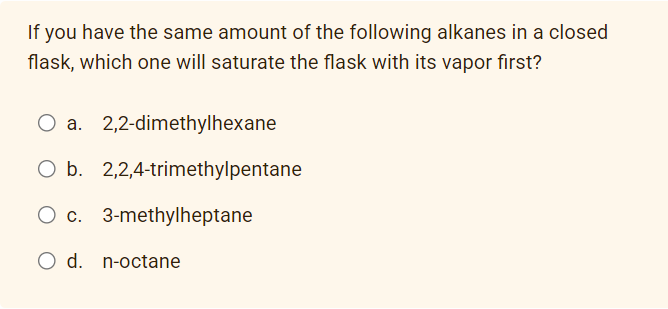 If you have the same amount of the following alkanes in a closed
flask, which one will saturate the flask with its vapor first?
O a. 2,2-dimethylhexane
O b. 2,2,4-trimethylpentane
3-methylheptane
O c.
O d. n-octane