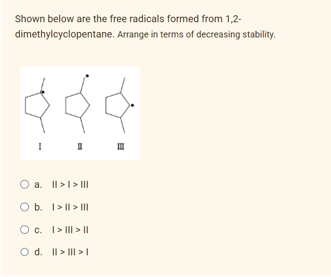 Shown below are the free radicals formed from 1,2-
dimethylcyclopentane.
I
a.
II
|| > | > |||
O b.
O c.
O d. II > | > |
I>ll> |||
>> ||
Arrange in terms of decreasing stability.
III