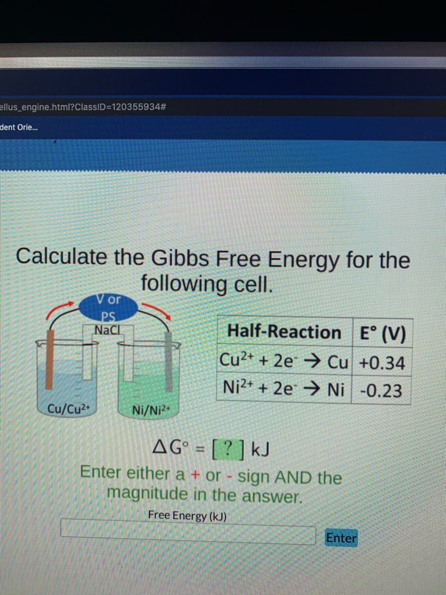 ellus_engine.html?ClassID=120355934#
dent Orie..
Calculate the Gibbs Free Energy for the
following cell.
V or
PS
NaCl
Half-Reaction E° (V)
Cu2+ + 2e → Cu +0.34
Ni2+ + 2e → Ni -0.23
Cu/Cu2
Ni/Ni2
AG° = [ ? ] kJ
Enter either a + or - sign AND the
magnitude in the answer.
%3D
Free Energy (kJ)
Enter

