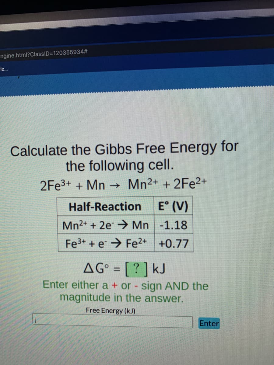 ngine.html?ClassID=120355934#
ie...
Calculate the Gibbs Free Energy for
the following cell.
2FE3+ + Mn Mn2+ +2Fe2+
Half-Reaction
E° (V)
Mn2+ + 2e → Mn -1.18
Fe3+ + e → Fe2+ +0.77
AG° = [ ? ] kJ
%3D
Enter either a + or - sign AND the
magnitude in the answer.
Free Energy (kJ)
Enter
