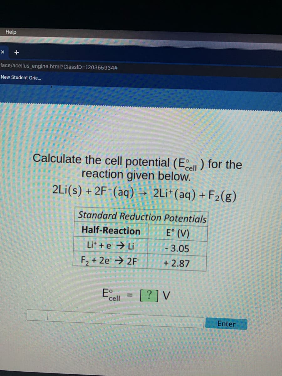 Help
+
face/acellus_engine.html?ClassID=120355934#
New Student Orie.
Calculate the cell potential (E) for the
reaction given below.
2Li(s) + 2F-(aq) → 2Li*(aq) + F2(g)
cell
Standard Reduction Potentials
Half-Reaction
E° (V)
Lit +e → Li
- 3.05
F, + 2e → 2F
+ 2.87
Ecell
[?]V
Enter
