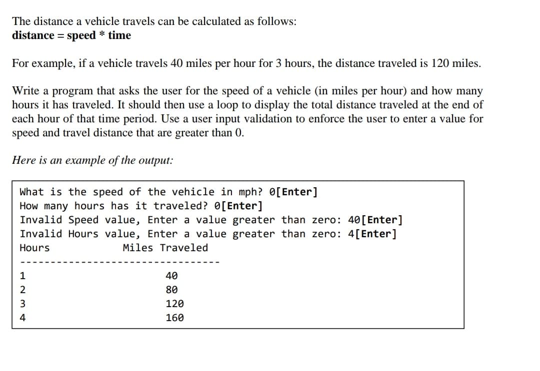 The distance a vehicle travels can be calculated as follows:
distance = speed * time
For example, if a vehicle travels 40 miles per hour for 3 hours, the distance traveled is 120 miles.
Write a program that asks the user for the speed of a vehicle (in miles per hour) and how many
hours it has traveled. It should then use a loop to display the total distance traveled at the end of
each hour of that time period. Use a user input validation to enforce the user to enter a value for
speed and travel distance that are greater than 0.
Here is an example of the output:
What is the speed of the vehicle in mph? 0[Enter]
How many hours has it traveled? 0[Enter]
Invalid Speed value, Enter a value greater than zero: 40[Enter]
Invalid Hours value, Enter a value greater than zero: 4[Enter]
Hours
Miles Traveled
1
40
2
80
120
4
160
