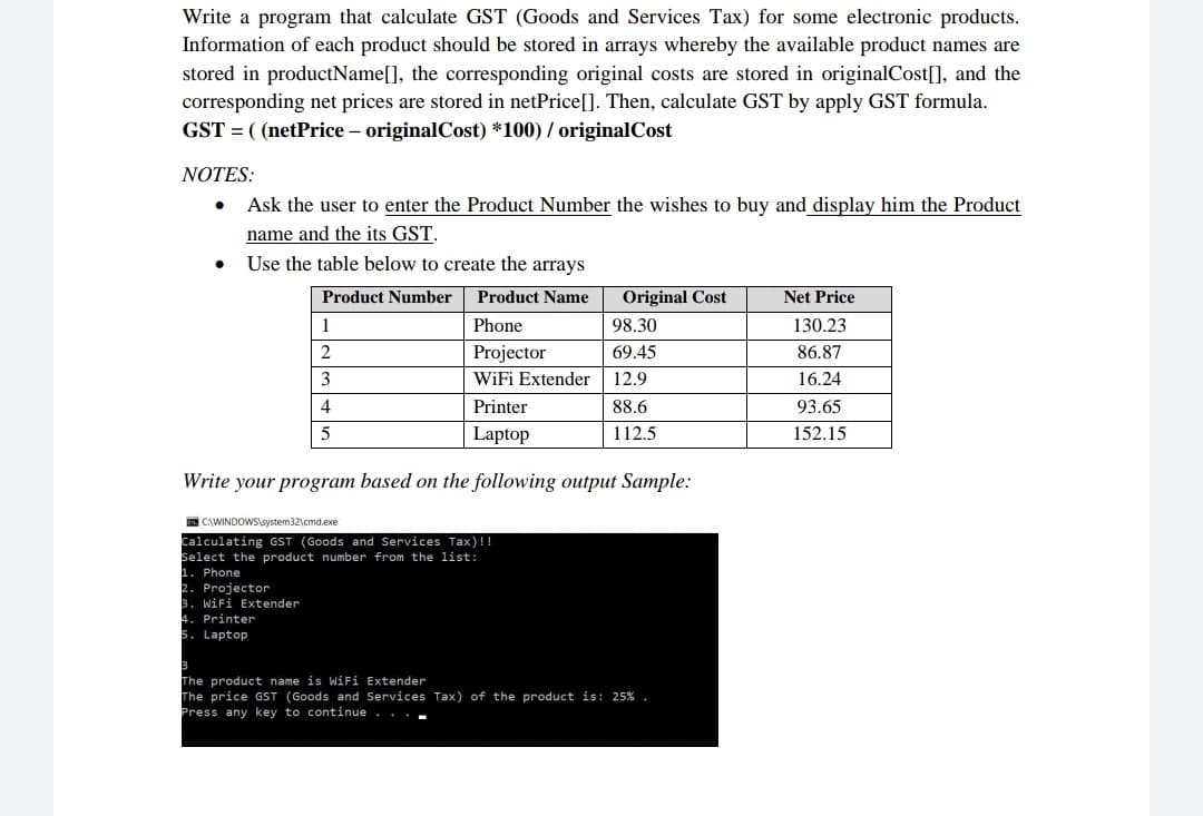 Write a program that calculate GST (Goods and Services Tax) for some electronic products.
Information of each product should be stored in arrays whereby the available product names are
stored in productName[], the corresponding original costs are stored in originalCost[], and the
corresponding net prices are stored in netPrice[]. Then, calculate GST by apply GST formula.
GST = ( (netPrice – originalCost) *100) / originalCost
NOTES:
• Ask the user to enter the Product Number the wishes to buy and display him the Product
name and the its GST.
• Use the table below to create the arrays
Product Number Product Name
Original Cost
Net Price
1
Phone
98.30
130.23
2
Projector
WiFi Extender 12.9
69.45
86.87
16.24
93.65
152.15
4
Printer
88.6
Laptop
112.5
Write your program based on the following output Sample:
CAWINDOWSaystem32cmdexe
Calculating GST (Goods and Services Tax)!!
Select the product number from the list:
1. Phone
2. Projector
3. WiFi Extender
Printer
Laptop
The product name is WiFi Extender
The price GST (Goods and Services Tax) of the product is: 25% .
Press any key to continue . .
